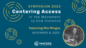 Symposium 2022, Centering Access in the Movement to End Violence. November 9, 2022. Registration opens in early October. Featuring Mia Mingus, writer, educator, and trainer for transformative justice and disability justice. Photo of Mia Mingus on a blue background.