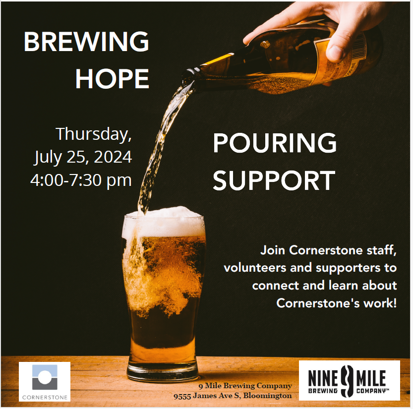 A hand pouring a glass of beer Brewing Hope Pouring Support Thursday, July 25, 2024 4:00-7:30 p.m. Join Cornerstone staff, volunteers and supporters to connect and learn about Cornerstone's work! 9 Mile Brewing Company 9555 James Ave. S. Bloomington
